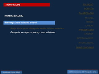 7. HEMORRAGIAS                                                                                           PULSAÇÃO
                                                                                                              CONCEITO

                                                                                                   CLASSIFICAÇÃO
  PRIMEIRO SOCORRO
                                                                                                               ARTERIAL

  Hemorragia Grave ou Interna Invisível                                                                          VENOSA
                                                                                                                CAPILAR
             - Arejar o local para a vítima poder ventilar de forma mais eficaz
                                                                                                   APRESENTAÇÃO
             - Desapertar as roupas no pescoço, tórax e abdómen
                                                                                                              EXTERNA

                                                                                               INTERNA INVISÍVEL

                                                                                                   INTERNA VISÍVEL

                                                                                              SINAIS E SINTOMAS




Jorge Almeida, Prof. Adj. - ESALD                                                 UC Primeiros Socorros – CET Protecção Civil - 2012
 