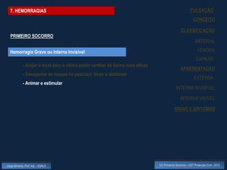7. HEMORRAGIAS                                                                                           PULSAÇÃO
                                                                                                              CONCEITO

                                                                                                   CLASSIFICAÇÃO
  PRIMEIRO SOCORRO
                                                                                                               ARTERIAL

  Hemorragia Grave ou Interna Invisível                                                                          VENOSA
                                                                                                                CAPILAR
             - Arejar o local para a vítima poder ventilar de forma mais eficaz
                                                                                                   APRESENTAÇÃO
             - Desapertar as roupas no pescoço, tórax e abdómen
                                                                                                              EXTERNA
             - Animar e estimular
                                                                                               INTERNA INVISÍVEL

                                                                                                   INTERNA VISÍVEL

                                                                                              SINAIS E SINTOMAS




Jorge Almeida, Prof. Adj. - ESALD                                                 UC Primeiros Socorros – CET Protecção Civil - 2012
 