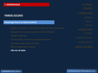 7. HEMORRAGIAS                                                                                           PULSAÇÃO
                                                                                                              CONCEITO

                                                                                                   CLASSIFICAÇÃO
  PRIMEIRO SOCORRO
                                                                                                               ARTERIAL

  Hemorragia Grave ou Interna Invisível                                                                          VENOSA
                                                                                                                CAPILAR
             - Arejar o local para a vítima poder ventilar de forma mais eficaz
                                                                                                   APRESENTAÇÃO
             - Desapertar as roupas no pescoço, tórax e abdómen
                                                                                                              EXTERNA
             - Animar e estimular
                                                                                               INTERNA INVISÍVEL
             - Se consciente, colocar em posição de conforto
                                                                                                   INTERNA VISÍVEL
             - Se inconsciente, colocar em PLS
             - Manter temperatura corporal                                                    SINAIS E SINTOMAS
             - Não dar de beber




Jorge Almeida, Prof. Adj. - ESALD                                                 UC Primeiros Socorros – CET Protecção Civil - 2012
 