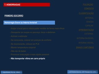 7. HEMORRAGIAS                                                                                           PULSAÇÃO
                                                                                                              CONCEITO

                                                                                                   CLASSIFICAÇÃO
  PRIMEIRO SOCORRO
                                                                                                               ARTERIAL

  Hemorragia Grave ou Interna Invisível                                                                          VENOSA
                                                                                                                CAPILAR
             - Arejar o local para a vítima poder ventilar de forma mais eficaz
                                                                                                   APRESENTAÇÃO
             - Desapertar as roupas no pescoço, tórax e abdómen
                                                                                                              EXTERNA
             - Animar e estimular
                                                                                               INTERNA INVISÍVEL
             - Se consciente, colocar em posição de conforto
                                                                                                   INTERNA VISÍVEL
             - Se inconsciente, colocar em PLS
             - Manter temperatura corporal                                                    SINAIS E SINTOMAS
             - Não dar de beber
             - Promover evacuação o mais rápido possível
             - Não transportar vítima em carro próprio




Jorge Almeida, Prof. Adj. - ESALD                                                 UC Primeiros Socorros – CET Protecção Civil - 2012
 