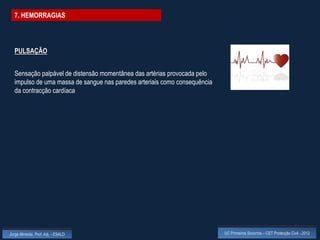 7. HEMORRAGIAS




  PULSAÇÃO


  Sensação palpável de distensão momentânea das artérias provocada pelo
  impulso de uma massa de sangue nas paredes arteriais como consequência
  da contracção cardíaca




Jorge Almeida, Prof. Adj. - ESALD                                          UC Primeiros Socorros – CET Protecção Civil - 2012
 