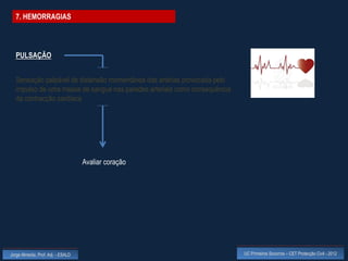 7. HEMORRAGIAS




  PULSAÇÃO


  Sensação palpável de distensão momentânea das artérias provocada pelo
  impulso de uma massa de sangue nas paredes arteriais como consequência
  da contracção cardíaca




                                    Avaliar coração




Jorge Almeida, Prof. Adj. - ESALD                                          UC Primeiros Socorros – CET Protecção Civil - 2012
 