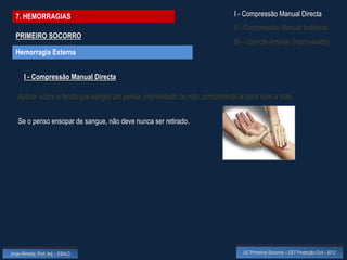 7. HEMORRAGIAS                                                             I - Compressão Manual Directa
                                                                             II - Compressão Manual Indirecta
  PRIMEIRO SOCORRO
                                                                             III – Garrote Arterial (improvisado)
  Hemorragia Externa


       I - Compressão Manual Directa

    Aplicar sobre a ferida que sangra um penso, improvisado ou não, comprimindo a zona com a mão.


    Se o penso ensopar de sangue, não deve nunca ser retirado.




Jorge Almeida, Prof. Adj. - ESALD                                               UC Primeiros Socorros – CET Protecção Civil - 2012
 