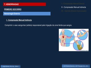 7. HEMORRAGIAS                                                               I - Compressão Manual Directa
                                                                               II - Compressão Manual Indirecta
  PRIMEIRO SOCORRO
                                                                               III – Garrote Arterial (improvisado)
  Hemorragia Externa


       I - Compressão Manual Indirecta

    Comprimir o vaso sanguíneo (artéria) responsável pela irrigação da zona ferida que sangra.




Jorge Almeida, Prof. Adj. - ESALD                                                  UC Primeiros Socorros – CET Protecção Civil - 2012
 
