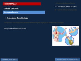 7. HEMORRAGIAS                                                               I - Compressão Manual Directa
                                                                               II - Compressão Manual Indirecta
  PRIMEIRO SOCORRO
                                                                               III – Garrote Arterial (improvisado)
  Hemorragia Externa


       I - Compressão Manual Indirecta

    Comprimir o vaso sanguíneo (artéria) responsável pela irrigação da zona ferida que sangra.


    Compressão é feita contra o osso.




Jorge Almeida, Prof. Adj. - ESALD                                                  UC Primeiros Socorros – CET Protecção Civil - 2012
 