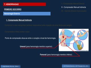 7. HEMORRAGIAS                                                                       I - Compressão Manual Directa
                                                                                       II - Compressão Manual Indirecta
  PRIMEIRO SOCORRO
                                                                                       III – Garrote Arterial (improvisado)
  Hemorragia Externa


       I - Compressão Manual Indirecta

    Comprimir o vaso sanguíneo (artéria) responsável pela irrigação da zona ferida que sangra.


    Compressão é feita contra o osso.


    Ponto de compressão situa-se entre o coração e local de hemorragia.



                                    Umeral (para hemorragia membro superior)



                                                            Femoral (para hemorragia membro inferior)




Jorge Almeida, Prof. Adj. - ESALD                                                         UC Primeiros Socorros – CET Protecção Civil - 2012
 