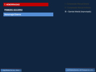 7. HEMORRAGIAS                    I - Compressão Manual Directa
                                    II - Compressão Manual Indirecta
  PRIMEIRO SOCORRO
                                    III – Garrote Arterial (improvisado)
  Hemorragia Externa




Jorge Almeida, Prof. Adj. - ESALD      UC Primeiros Socorros – CET Protecção Civil - 2012
 