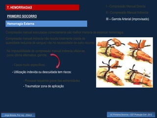 7. HEMORRAGIAS                                                         I - Compressão Manual Directa
                                                                         II - Compressão Manual Indirecta
  PRIMEIRO SOCORRO
                                                                         III – Garrote Arterial (improvisado)
  Hemorragia Externa

 Compressão manual executadas correctamente são melhor maneira de estancar hemorragia.
 Compressão manual indirecta não resulta totalmente (saída de
 quantidade reduzida de sangue) não há necessidade de outro recurso

  Na impossibilidade de compressão manual indirecta utiliza-se,
  como última alternativa, garrote.

         - Casos muito específicos

         - Utilização indevida ou descuidada tem riscos:

                      - Provocar isquémia grave das extremidades
                      - Traumatizar zona de aplicação




Jorge Almeida, Prof. Adj. - ESALD                                           UC Primeiros Socorros – CET Protecção Civil - 2012
 