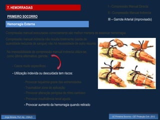 7. HEMORRAGIAS                                                          I - Compressão Manual Directa
                                                                          II - Compressão Manual Indirecta
  PRIMEIRO SOCORRO
                                                                          III – Garrote Arterial (improvisado)
  Hemorragia Externa

 Compressão manual executadas correctamente são melhor maneira de estancar hemorragia.
 Compressão manual indirecta não resulta totalmente (saída de
 quantidade reduzida de sangue) não há necessidade de outro recurso

  Na impossibilidade de compressão manual indirecta utiliza-se,
  como última alternativa, garrote.

         - Casos muito específicos

         - Utilização indevida ou descuidada tem riscos:

                      - Provocar isquémia grave das extremidades
                      - Traumatizar zona de aplicação
                      - Provocar alteração perigosa do ritmo cardíaco
                       - Provocar insuficiência renal aguda
                       - Provocar aumento da hemorragia quando retirado


Jorge Almeida, Prof. Adj. - ESALD                                            UC Primeiros Socorros – CET Protecção Civil - 2012
 
