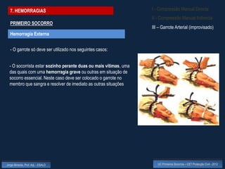 7. HEMORRAGIAS                                                   I - Compressão Manual Directa
                                                                   II - Compressão Manual Indirecta
  PRIMEIRO SOCORRO
                                                                   III – Garrote Arterial (improvisado)
  Hemorragia Externa


  - O garrote só deve ser utilizado nos seguintes casos:


  - O socorrista estar sozinho perante duas ou mais vítimas, uma
  das quais com uma hemorragia grave ou outras em situação de
  socorro essencial. Neste caso deve ser colocado o garrote no
  membro que sangra e resolver de imediato as outras situações




Jorge Almeida, Prof. Adj. - ESALD                                     UC Primeiros Socorros – CET Protecção Civil - 2012
 
