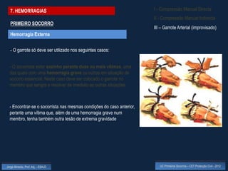 7. HEMORRAGIAS                                                       I - Compressão Manual Directa
                                                                       II - Compressão Manual Indirecta
  PRIMEIRO SOCORRO
                                                                       III – Garrote Arterial (improvisado)
  Hemorragia Externa


  - O garrote só deve ser utilizado nos seguintes casos:


  - O socorrista estar sozinho perante duas ou mais vítimas, uma
  das quais com uma hemorragia grave ou outras em situação de
  socorro essencial. Neste caso deve ser colocado o garrote no
  membro que sangra e resolver de imediato as outras situações



  - Encontrar-se o socorrista nas mesmas condições do caso anterior,
  perante uma vítima que, além de uma hemorragia grave num
  membro, tenha também outra lesão de extrema gravidade




Jorge Almeida, Prof. Adj. - ESALD                                         UC Primeiros Socorros – CET Protecção Civil - 2012
 