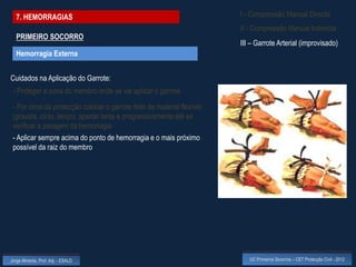 7. HEMORRAGIAS                                                        I - Compressão Manual Directa
                                                                        II - Compressão Manual Indirecta
  PRIMEIRO SOCORRO
                                                                        III – Garrote Arterial (improvisado)
  Hemorragia Externa


Cuidados na Aplicação do Garrote:
 - Proteger a zona do membro onde se vai aplicar o garrote

 - Por cima da protecção colocar o garrote feito de material flexível
 (gravata, cinto, lenço), apertar lenta e progressivamente até se
 verificar a paragem da hemorragia
 - Aplicar sempre acima do ponto de hemorragia e o mais próximo
 possível da raiz do membro




Jorge Almeida, Prof. Adj. - ESALD                                          UC Primeiros Socorros – CET Protecção Civil - 2012
 