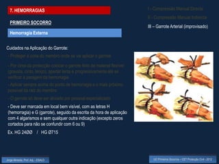 7. HEMORRAGIAS                                                        I - Compressão Manual Directa
                                                                        II - Compressão Manual Indirecta
  PRIMEIRO SOCORRO
                                                                        III – Garrote Arterial (improvisado)
  Hemorragia Externa


Cuidados na Aplicação do Garrote:
 - Proteger a zona do membro onde se vai aplicar o garrote

 - Por cima da protecção colocar o garrote feito de material flexível
 (gravata, cinto, lenço), apertar lenta e progressivamente até se
 verificar a paragem da hemorragia
 - Aplicar sempre acima do ponto de hemorragia e o mais próximo
 possível da raiz do membro
 - O garrote só deve ser aliviado por pessoal especializado
 - Deve ser marcada em local bem visível, com as letras H
 (hemorragia) e G (garrote), seguido da escrita da hora de aplicação
 com 4 algarismos e sem qualquer outra indicação (excepto zeros
 cortados para não se confundir com 6 ou 9)
 Ex. HG 24ØØ / HG Ø715




Jorge Almeida, Prof. Adj. - ESALD                                          UC Primeiros Socorros – CET Protecção Civil - 2012
 