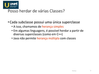 Posso herdar de várias Classes?
•Cada subclasse possui uma única superclasse
• A isso, chamamos de herança simples
• Em algumas linguagens, é possível herdar a partir de
diversas superclasses (como em C++)
• Java não permite herança múltipla com classes
Herança 12
 