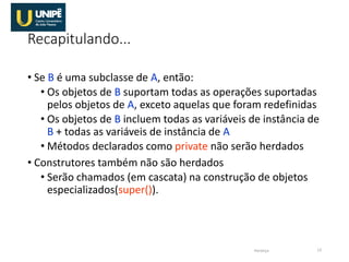Recapitulando...
• Se B é uma subclasse de A, então:
• Os objetos de B suportam todas as operações suportadas
pelos objetos de A, exceto aquelas que foram redefinidas
• Os objetos de B incluem todas as variáveis de instância de
B + todas as variáveis de instância de A
• Métodos declarados como private não serão herdados
• Construtores também não são herdados
• Serão chamados (em cascata) na construção de objetos
especializados(super()).
Herança 13
 