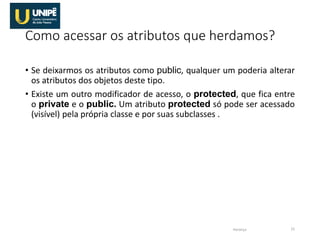 Como acessar os atributos que herdamos?
• Se deixarmos os atributos como public, qualquer um poderia alterar
os atributos dos objetos deste tipo.
• Existe um outro modificador de acesso, o protected, que fica entre
o private e o public. Um atributo protected só pode ser acessado
(visível) pela própria classe e por suas subclasses .
Herança 15
 