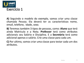 Exercício 1
A) Seguindo o modelo do exemplo, vamos criar uma classe
chamada Pessoa. Ela deverá ter as características nome,
email, telefone, idade, sexo.
B) Teremos também 3 tipos de pessoas, como: Aluno que terá
ainda Matricula e a Nota. Professor terá como atributos
adicionais seu Salário e Disciplina. E a Secretária terá como
adicional apenas o salário. Crie uma classe para cada um.
C) Por ultimo, vamos criar uma classe para testar cada um dos
atributos.
Herança 19
 