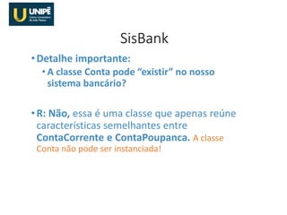 •Detalhe importante:
• A classe Conta pode “existir” no nosso
sistema bancário?
•R: Não, essa é uma classe que apenas reúne
características semelhantes entre
ContaCorrente e ContaPoupanca. A classe
Conta não pode ser instanciada!
SisBank
 