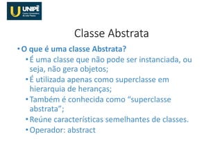 •O que é uma classe Abstrata?
•É uma classe que não pode ser instanciada, ou
seja, não gera objetos;
•É utilizada apenas como superclasse em
hierarquia de heranças;
•Também é conhecida como “superclasse
abstrata”;
•Reúne características semelhantes de classes.
•Operador: abstract
Classe Abstrata
 