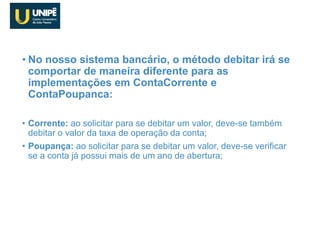 • No nosso sistema bancário, o método debitar irá se
comportar de maneira diferente para as
implementações em ContaCorrente e
ContaPoupanca:
• Corrente: ao solicitar para se debitar um valor, deve-se também
debitar o valor da taxa de operação da conta;
• Poupança: ao solicitar para se debitar um valor, deve-se verificar
se a conta já possui mais de um ano de abertura;
SisBank
 