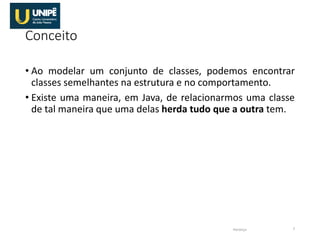 Conceito
• Ao modelar um conjunto de classes, podemos encontrar
classes semelhantes na estrutura e no comportamento.
• Existe uma maneira, em Java, de relacionarmos uma classe
de tal maneira que uma delas herda tudo que a outra tem.
Herança 7
 