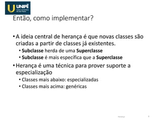 Então, como implementar?
•A ideia central de herança é que novas classes são
criadas a partir de classes já existentes.
• Subclasse herda de uma Superclasse
• Subclasse é mais específica que a Superclasse
•Herança é uma técnica para prover suporte a
especialização
• Classes mais abaixo: especializadas
• Classes mais acima: genéricas
Herança 8
 