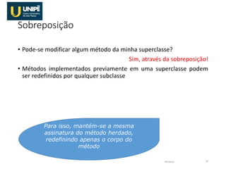 Sobreposição
• Pode-se modificar algum método da minha superclasse?
Sim, através da sobreposição!
• Métodos implementados previamente em uma superclasse podem
ser redefinidos por qualquer subclasse
Herança 10
Para isso, mantém-se a mesma
assinatura do método herdado,
redefinindo apenas o corpo do
método
 