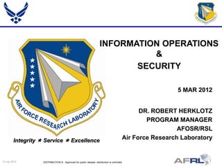 INFORMATION OPERATIONS
                                                                                &
                                                                             SECURITY

                                                                                                           5 MAR 2012


                                                                                                DR. ROBERT HERKLOTZ
                                                                                                  PROGRAM MANAGER
                                                                                                            AFOSR/RSL
         Integrity  Service  Excellence                                                 Air Force Research Laboratory


13 July 2012        DISTRIBUTION A: Approved for public release; distribution is unlimited.
 