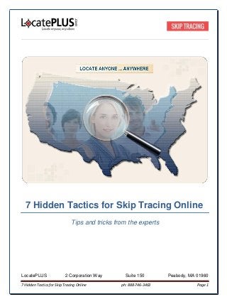 7 Hidden Tactics for Skip Tracing Online
Tips and tricks from the experts
LocatePLUS 2 Corporation Way Suite 150 Peabody, MA 01960
7 Hidden Tactics for Skip Tracing Online ph: 888-746-3463 Page 1
 