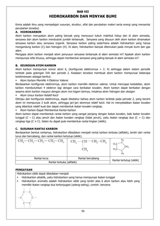 50 
BAB VII 
HIDROKARBON DAN MINYAK BUMI 
Kimia adalah ilmu yang mempelajari susunan, struktur, sifat dan perubahan materi serta energi yang menyertai 
perubahan tersebut. 
A. HIDROKARBON 
Atom karbon merupakan atom paling banyak yang menyusun tubuh makhluk hidup dan di alam semesta, 
senyawa dari atom karbon menduduki jumlah terbanyak. Senyawa yang disusun oleh atom karbon dinamakan 
senyawa karbon atau senyawa organik. Senyawa karbon paling sederhana adalah hidrokarbon yang hanya 
mengandung karbon (C) dan hidrogen (H). Di alam, hidrokarbon banyak ditemukan pada minyak bumi dan gas 
alam. 
Mengapa atom karbon menjadi atom penyusun senyawa terbanyak di alam semesta ini? Apakah atom karbon 
mempunyai sifat khusus, sehingga dapat membentuk senyawa yang paling banyak di alam semesta ini? 
B. KEUNIKAN ATOM KARBON 
Atom karbon mempunyai nomor atom 6, (konfigurasi elektronnya = 2. 4) sehingga dalam sistem periodik 
terletak pada golongan IVA dan periode 2. Keadaan tersebut membuat atom karbon mempunyai beberapa 
keistimewaan sebagai berikut. 
 Atom Karbon Memiliki 4 Elektron Valensi 
Berdasarkan konfigurasi elektronnya, atom karbon memiliki elektron valensi. Untuk mencapai kestabilan, atom 
karbon membutuhkan 4 elektron lagi dengan cara berikatan kovalen. Atom karbon dapat berikatan dengan 
sesama atom karbon maupun dengan atom non logam lainnya, misalnya atom hidrogen dan oksigen 
 Atom Unsur Karbon Relatif Kecil 
Ditinjau dari konfigurasi elektronnya, dapat diketahui bahwa atom karbon terletak pada periode 2, yang berarti 
atom ini mempunyai 2 kulit atom, sehingga jari-jari atomnya relatif kecil. Hal ini menyebabkan ikatan kovalen 
yang dibentuk relatif kuat dan dapat membentuk ikatan kovalen rangkap. 
 Atom Karbon Dapat Membentuk Rantai Karbon 
Atom karbon dapat membentuk rantai karbon yang sangat panjang dengan ikatan kovalen, baik ikatan kovalen 
tunggal (C – C) atau jenuh dan ikatan kovalen rangkap (tidak jenuh), yaitu ikatan rangkap dua (C = C) dan 
rangkap tiga (C ≡ C). Selain itu dapat pula membentuk rantai lingkar (siklik). 
C. SUSUNAN RANTAI KARBON 
Berdasarkan bentuk rantainya, hidrokarbon dibedakan menjadi rantai karbon terbuka (alifatik), terdiri dari rantai 
lurus dan bercabang, dan rantai karbon tertutup (siklik). 
Rantai lurus Rantai bercabang 
Rantai tertutup (siklik) 
Rantai terbuka (alifatik) 
PENGAYAAN 
Hidrokarbon siklik dapat dibedakan menjadi 
 Hidrokarbon alisiklik, yaitu hidrokarbon yang hanya mempunyai ikatan tunggal 
 Hidrokarbon aromatis adalah hidrokarbon siklik yang terdiri atas 6 atom karbon atau lebih yang 
memiliki ikatan rangkap dua terkonjugasi (selang-seling), contoh: benzena 
 