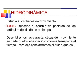 HIDRODINÁMICA
Estudia a los fluidos en movimiento.
FLUJO.- Describe el cambio de posición de las
partículas del fluido en el tiempo.

Describiremos las características del movimiento
en cada punto del espacio conforme transcurre el
tiempo. Para ello consideramos al fluido que es :
 