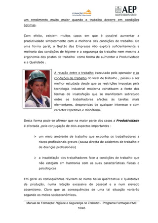 Manual de Formação: Higiene e Segurança no Trabalho - Programa Formação PME
10/45
um rendimento muito maior quando o trabalho decorre em condições
óptimas.
Com efeito, existem muitos casos em que é possível aumentar a
produtividade simplesmente com a melhoria das condições de trabalho. De
uma forma geral, a Gestão das Empresas não explora suficientemente a
melhoria das condições de higiene e a segurança do trabalho nem mesmo a
ergonomia dos postos de trabalho como forma de aumentar a Produtividade
e a Qualidade .
A relação entre o trabalho executado pelo operador e as
condições de trabalho do local de trabalho , passou a ser
melhor estudada desde que as restrições impostas pela
tecnologia industrial moderna constituem a fonte das
formas de insatisfação que se manifestam sobretudo
entre os trabalhadores afectos às tarefas mais
elementares, desprovidas de qualquer interesse e com
carácter repetitivo e monótono.
Desta forma pode-se afirmar que na maior parte dos casos a Produtividade
é afectada ,pela conjugação de dois aspectos importantes :
um meio ambiente de trabalho que exponha os trabalhadores a
riscos profissionais graves (causa directa de acidentes de trabalho e
de doenças profissionais)
a insatisfação dos trabalhadores face a condições de trabalho que
não estejam em harmonia com as suas características físicas e
psicológicas
Em geral as consequências revelam-se numa baixa quantitativa e qualitativa
da produção, numa rotação excessiva do pessoal e a num elevado
absentismo. Claro que as consequências de uma tal situação variarão
segundo os meios socioeconómicos.
 