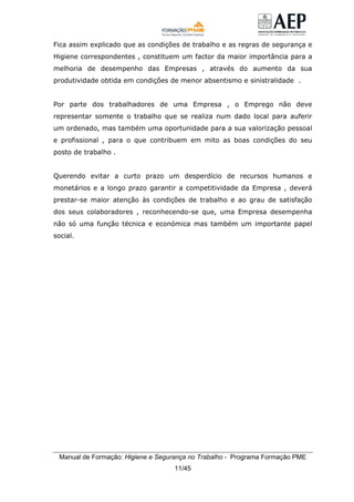 Manual de Formação: Higiene e Segurança no Trabalho - Programa Formação PME
11/45
Fica assim explicado que as condições de trabalho e as regras de segurança e
Higiene correspondentes , constituem um factor da maior importância para a
melhoria de desempenho das Empresas , através do aumento da sua
produtividade obtida em condições de menor absentismo e sinistralidade .
Por parte dos trabalhadores de uma Empresa , o Emprego não deve
representar somente o trabalho que se realiza num dado local para auferir
um ordenado, mas também uma oportunidade para a sua valorização pessoal
e profissional , para o que contribuem em mito as boas condições do seu
posto de trabalho .
Querendo evitar a curto prazo um desperdício de recursos humanos e
monetários e a longo prazo garantir a competitividade da Empresa , deverá
prestar-se maior atenção às condições de trabalho e ao grau de satisfação
dos seus colaboradores , reconhecendo-se que, uma Empresa desempenha
não só uma função técnica e económica mas também um importante papel
social.
 