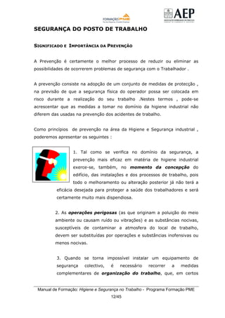 Manual de Formação: Higiene e Segurança no Trabalho - Programa Formação PME
12/45
SEGURANÇA DO POSTO DE TRABALHO
SIGNIFICADO E IMPORTÂNCIA DA PREVENÇÃO
A Prevenção é certamente o melhor processo de reduzir ou eliminar as
possibilidades de ocorrerem problemas de segurança com o Trabalhador .
A prevenção consiste na adopção de um conjunto de medidas de protecção ,
na previsão de que a segurança física do operador possa ser colocada em
risco durante a realização do seu trabalho .Nestes termos , pode-se
acrescentar que as medidas a tomar no domínio da higiene industrial não
diferem das usadas na prevenção dos acidentes de trabalho.
Como princípios de prevenção na área da Higiene e Segurança industrial ,
poderemos apresentar os seguintes :
1. Tal como se verifica no domínio da segurança, a
prevenção mais eficaz em matéria de higiene industrial
exerce-se, também, no momento da concepção do
edifício, das instalações e dos processos de trabalho, pois
todo o melhoramento ou alteração posterior já não terá a
eficácia desejada para proteger a saúde dos trabalhadores e será
certamente muito mais dispendiosa.
2. As operações perigosas (as que originam a poluição do meio
ambiente ou causam ruído ou vibrações) e as substâncias nocivas,
susceptíveis de contaminar a atmosfera do local de trabalho,
devem ser substituídas por operações e substâncias inofensivas ou
menos nocivas.
3. Quando se torna impossível instalar um equipamento de
segurança colectivo, é necessário recorrer a medidas
complementares de organização do trabalho, que, em certos
 
