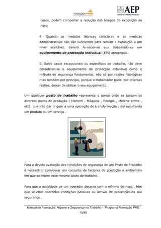 Manual de Formação: Higiene e Segurança no Trabalho - Programa Formação PME
13/45
casos, podem comportar a redução dos tempos de exposição ao
risco.
4. Quando as medidas técnicas colectivas e as medidas
administrativas não são suficientes para reduzir a exposição a um
nível aceitável, deverá fornecer-se aos trabalhadores um
equipamento de protecção individual (EPI) apropriado.
5. Salvo casos excepcionais ou específicos de trabalho, não deve
considerar-se o equipamento de protecção individual como o
método de segurança fundamental, não só por razões fisiológicas
mas também por princípio, porque o trabalhador pode, por diversas
razões, deixar de utilizar o seu equipamento.
Um qualquer posto de trabalho representa o ponto onde se juntam os
diversos meios de produção ( Homem , Máquina , Energia , Matéria-prima ,
etc) que irão dar origem a uma operação de transformação , daí resultando
um produto ou um serviço .
Para a devida avaliação das condições de segurança de um Posto de Trabalho
é necessário considerar um conjunto de factores de produção e ambientais
em que se insere esse mesmo posto de trabalho .
Para que a actividade de um operador decorra com o mínimo de risco , têm
que se criar diferentes condições passivas ou activas de prevenção da sua
segurança .
 