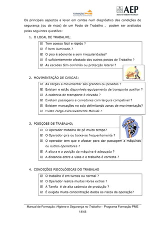 Manual de Formação: Higiene e Segurança no Trabalho - Programa Formação PME
14/45
Os principais aspectos a levar em contas num diagnóstico das condições de
segurança (ou de risco) de um Posto de Trabalho , podem ser avaliados
pelas seguintes questões:
1. O LOCAL DE TRABALHO;
Tem acesso fácil e rápido ?
É bem iluminado ?
O piso é aderente e sem irregularidades?
É suficientemente afastado dos outros postos de Trabalho ?
As escadas têm corrimão ou protecção lateral ?
2. MOVIMENTAÇÃO DE CARGAS;
As cargas a movimentar são grandes ou pesadas ?
Existem e estão disponíveis equipamento de transporte auxiliar ?
A cadencia de transporte é elevada ?
Existem passagens e corredores com largura compatível ?
Existem marcações no solo delimitando zonas de movimentação?
Existe carga exclusivamente Manual ?
3. POSIÇÕES DE TRABALHO;
O Operador trabalha de pé muito tempo?
O Operador gira ou baixa-se frequentemente ?
O operador tem que e afastar para dar passagem a máquinas
ou outros operadores ?
A altura e a posição da máquina é adequada ?
A distancia entre a vista e o trabalho é correcta ?
4. CONDIÇÕES PSICOLÓGICAS DO TRABALHO
O trabalho é em turnos ou normal ?
O Operador realiza muitas Horas extras ?
A Tarefa é de alta cadencia de produção ?
É exigida muita concentração dados os riscos da operação?
 