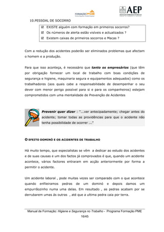 Manual de Formação: Higiene e Segurança no Trabalho - Programa Formação PME
16/45
10.PESSOAL DE SOCORRO
EXISTE alguém com formação em primeiros socorros?
Os números de alerta estão visíveis e actualizados ?
Existem caixas de primeiros socorros e Macas ?
Com a redução dos acidentes poderão ser eliminados problemas que afectam
o homem e a produção.
Para que isso aconteça, é necessário que tanto os empresários (que têm
por obrigação fornecer um local de trabalho com boas condições de
segurança e higiene, maquinaria segura e equipamentos adequados) como os
trabalhadores (aos quais cabe a responsabilidade de desempenhar o seu
dever com menor perigo possível para si e para os companheiros) estejam
comprometidos com uma mentalidade de Prevenção de Acidentes
Prevenir quer dizer : “...ver antecipadamente; chegar antes do
acidente; tomar todas as providências para que o acidente não
tenha possibilidade de ocorrer ...”
O EFEITO DOMINÓ E OS ACIDENTES DE TRABALHO
Há muito tempo, que especialistas se vêm a dedicar ao estudo dos acidentes
e de suas causas e um dos factos já comprovados é que, quando um acidente
acontece, vários factores entraram em acção anteriormente por forma a
permitir o acidente.
Um acidente laboral , pode muitas vezes ser comparado com o que acontece
quando enfileiramos pedras de um dominó e depois damos um
empurrãozinho numa uma delas. Em resultado , as pedras acabam por se
derrubarem umas ás outras , até que a ultima pedra caia por terra.
 