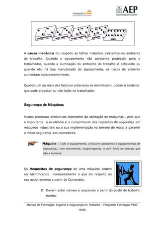 Manual de Formação: Higiene e Segurança no Trabalho - Programa Formação PME
18/45
A causa mecânica diz respeito às falhas materiais existentes no ambiente
de trabalho. Quando o equipamento não apresenta protecção para o
trabalhador, quando a iluminação do ambiente de trabalho é deficiente ou
quando não há boa manutenção do equipamento, os riscos de acidente
aumentam consideravelmente.
Quando um ou mais dos factores anteriores se manifestam, ocorre o acidente
que pode provocar ou não lesão no trabalhador.
Segurança de Máquinas
Muitos processos produtivos dependem da utilização de máquinas , pelo que
é importante a existência e o cumprimento dos requisitos de segurança em
máquinas industriais ou a sua implementação no terreno de modo a garantir
a maior segurança aos operadores.
Máquina : Todo o equipamento, (inclusive acessórios e equipamentos de
segurança), com movimento, (engrenagens), e com fonte de energia que
não a humana
Os Requisitos de segurança de uma máquina podem
ser identificados , nomeadamente o que diz respeito ao
seu accionamento a partir de Comandos:
Devem estar visíveis e acessíveis a partir do posto de trabalho
normal
 