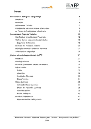 Manual de Formação: Higiene e Segurança no Trabalho - Programa Formação PME
2/45
Índice:
Fundamentos da Higiene e Segurança 3
Introdução 3
Definições 4
Acidentes de Trabalho 5
Factores que afectam a Higiene e Segurança 8
As Perdas de Produtividade e Qualidade 9
Segurança do Posto de Trabalho 12
Significado e Importância da Prevenção 12
O efeito dominó e os acidentes de trabalho 16
Segurança de Máquinas 18
Redução dos Riscos de Acidente 20
Protecção colectiva e protecção individual 21
Sinalização de Segurança 24
Higiene e Condições Ambientais do PT 27
Introdução 27
O inimigo invisível 28
Os riscos que rodeiam o Posto de Trabalho 29
Riscos Físicos 29
Ruído 30
Vibrações 32
Amplitudes Térmicas 33
Stress Térmico 34
Riscos Químicos 35
Valores Limite de Exposição 37
Efeitos dos Poluentes Químicos 38
Poluentes sólidos 39
Riscos biológicos 40
Os riscos Ergonómicos 41
Algumas medidas da Ergonomia 45
 