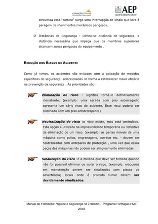 Manual de Formação: Higiene e Segurança no Trabalho - Programa Formação PME
20/45
atravessa esta “cortina” surge uma interrupção de sinalo que leva á
paragem de movimentos mecânicos perigosos.
Distâncias de Segurança : Define-se distância de segurança, a
distância necessária que impeça que os membros superiores
alcancem zonas perigosas do equipamento .
REDUÇÃO DOS RISCOS DE ACIDENTE
Como já vimos, os acidentes são evitados com a aplicação de medidas
específicas de segurança, seleccionadas de forma a estabelecer maior eficácia
na prevenção da segurança . As prioridades são:
Eliminação do risco : significa torná-lo definitivamente
inexistente. (exemplo: uma escada com piso escorregadio
apresenta um sério risco de acidente. Esse risco poderá ser
eliminado com um piso antiderrapante)
Neutralização do risco :o risco existe, mas está controlado.
Esta opção é utilizada na impossibilidade temporária ou definitiva
da eliminação de um risco. (exemplo: as partes móveis de uma
máquina como polias, engrenagens, correias etc. - devem ser
neutralizadas com anteparos de protecção , uma vez que essas
peças das máquinas não podem ser simplesmente eliminadas.
Sinalização do risco :é a medida que deve ser tomada quando
não for possível eliminar ou isolar o risco. (exemplo: máquinas
em manutenção devem ser sinalizadas com placas de
advertência; locais onde é proibido fumar devem ser
devidamente sinalizados.
 