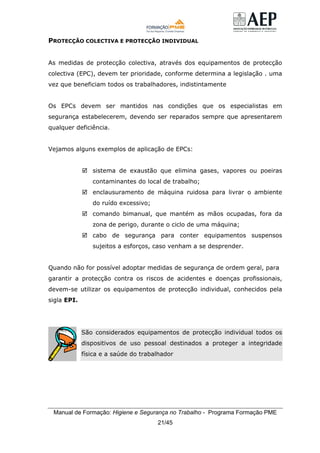 Manual de Formação: Higiene e Segurança no Trabalho - Programa Formação PME
21/45
PROTECÇÃO COLECTIVA E PROTECÇÃO INDIVIDUAL
As medidas de protecção colectiva, através dos equipamentos de protecção
colectiva (EPC), devem ter prioridade, conforme determina a legislação . uma
vez que beneficiam todos os trabalhadores, indistintamente
Os EPCs devem ser mantidos nas condições que os especialistas em
segurança estabelecerem, devendo ser reparados sempre que apresentarem
qualquer deficiência.
Vejamos alguns exemplos de aplicação de EPCs:
sistema de exaustão que elimina gases, vapores ou poeiras
contaminantes do local de trabalho;
enclausuramento de máquina ruidosa para livrar o ambiente
do ruído excessivo;
comando bimanual, que mantém as mãos ocupadas, fora da
zona de perigo, durante o ciclo de uma máquina;
cabo de segurança para conter equipamentos suspensos
sujeitos a esforços, caso venham a se desprender.
Quando não for possível adoptar medidas de segurança de ordem geral, para
garantir a protecção contra os riscos de acidentes e doenças profissionais,
devem-se utilizar os equipamentos de protecção individual, conhecidos pela
sigla EPI.
São considerados equipamentos de protecção individual todos os
dispositivos de uso pessoal destinados a proteger a integridade
física e a saúde do trabalhador
 