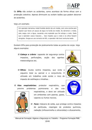 Manual de Formação: Higiene e Segurança no Trabalho - Programa Formação PME
22/45
Os EPIs não evitam os acidentes, como acontece de forma eficaz com a
protecção colectiva. Apenas diminuem ou evitam lesões que podem decorrer
de acidentes.
Veja um exemplo:
Existem EPIs para protecção de praticamente todas as partes do corpo. Veja
alguns exemplos:
Cabeça e crânio: capacete de segurança contra
impactos, perfurações, acção dos agentes
meteorológicos etc.
Olhos: óculos contra impactos, que evita a
cegueira total ou parcial e a conjuntivite. É
utilizado em trabalhos onde existe o risco de
impacto de estilhaços e limalhas .
Vias respiratórias: protector respiratório, que
previne problemas pulmonares e das vias
respiratórias, e deve ser utilizado
em ambientes com poeiras, gases,
vapores ou fumos nocivos.
Face: máscara de solda, que protege contra impactos
de partículas, respingos de produtos químicos,
radiação (infravermelha e ultravioleta) e ofuscamento.
Um operador derramou metal fundido dentro de um molde, com uma concha.sem
reparar que havia um pouco de água no fundo do molde. Ao derramar o metal,
este reagiu com a água, causando uma explosão que lhe atingiu o rosto. Dado
que o operador usava mascara , Isso impediu que o rosto e os olhos fossem
atingidos. Graças ao uso correcto do EPI, o operador não teve nenhuma lesão.
 