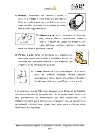 Manual de Formação: Higiene e Segurança no Trabalho - Programa Formação PME
23/45
Ouvidos: Auriculares, que previne a surdez, o
cansaço, a irritação e outros problemas psicológicos.
Deve ser usada sempre que o ambiente apresentar
níveis de ruído superiores aos aceitáveis, de acordo
com a norma regulamentadora.
Mãos e braços: luvas, que evitam problemas de
pele, choque eléctrico, queimaduras, cortes e
raspões e devem ser usadas em trabalhos com
solda eléctrica, produtos químicos, materiais
cortantes, ásperos, pesados e quentes.
Pernas e pés: botas de borracha, que proporcionam
isolamento contra electricidade e humidade. Devem ser
utilizadas em ambientes húmidos e em trabalhos que
exigem contacto com produtos químicos.
Tronco: aventais de couro, que protegem de impactos,
gotas de produtos químicos, choque eléctrico,
queimaduras e cortes. Devem ser usados em trabalhos
de soldagem eléctrica, oxiacetilénica, corte a quente
A lei determina que os EPIs sejam aprovados pelo Ministério do Trabalho,
mediante certificados de aprovação (CA). As empresas devem fornecer os
EPIs gratuitamente aos trabalhadores que deles necessitarem. A lei
estabelece também que é obrigação dos empregados usar os equipamentos
de protecção individual onde houver risco, assim como os demais meios
destinados a sua segurança.
 