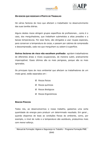 Manual de Formação: Higiene e Segurança no Trabalho - Programa Formação PME
29/45
OS RISCOS QUE RODEIAM O POSTO DE TRABALHO
Há vários factores de risco que afectam o trabalhador no desenvolvimento
das suas tarefas diárias.
Alguns destes riscos atingem grupos específicos de profissionais , como é o
caso, dos mergulhadores, que trabalham submetidos a altas pressões e a
baixas temperaturas. Por esse facto, são obrigados a usar roupas especiais,
para conservar a temperatura do corpo, e passam por cabines de compressão
e descompressão, cada vez que mergulham ou sobem à superfície.
Outros factores de risco não escolhem profissão: agridem trabalhadores
de diferentes áreas e níveis ocupacionais, de maneira subtil, praticamente
imperceptível. Esses últimos são os mais perigosos, porque são os mais
ignorados.
Os principais tipos de risco ambiental que afectam os trabalhadores de um
modo geral, estão separados em :
Riscos físicos
Riscos químicos
Riscos Biológicos
Riscos Ergonómicos
RISCOS FÍSICOS
Todos nós, ao desenvolvermos o nosso trabalho, gastamos uma certa
quantidade de energia para produzir um determinado resultado. Em geral ,
quando dispomos de boas as condições físicas do ambiente, como, por
exemplo, o nível de ruído e a temperatura são aceitáveis, produzimos mais
com menor esforço.
 