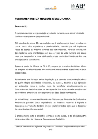 Manual de Formação: Higiene e Segurança no Trabalho - Programa Formação PME
3/45
FUNDAMENTOS DA HIGIENE E SEGURANÇA
INTRODUÇÃO
A indústria sempre teve associada a vertente humana, nem sempre tratada
como sua componente preponderante.
Até meados do século 20, as condições de trabalho nunca foram levadas em
conta, sendo sim importante a produtividade, mesmo que tal implicasse
riscos de doença ou mesmo à morte dos trabalhadores. Para tal contribuíam
dois factores, uma mentalidade em que o valor da vida humana era pouco
mais que desprezível e uma total ausência por parte dos Estados de leis que
protegessem o trabalhador.
Apenas a partir da década de 50 / 60, surgem as primeiras tentativas sérias
de integrar os trabalhadores em actividades devidamente adequadas às suas
capacidades.
Actualmente em Portugal existe legislação que permite uma protecção eficaz
de quem integra actividades industriais, ou outras , devendo a sua aplicação
ser entendida como o melhor meio de beneficiar simultaneamente as
Empresas e os Trabalhadores na salvaguarda dos aspectos relacionados com
as condições ambientais e de segurança de cada posto de trabalho.
Na actualidade, em que certificações de Sistemas de Garantia da Qualidade e
Ambientais ganham tanta importância, as medidas relativas à Higiene e
Segurança no Trabalho tardam em ser implementados pelo que o despertar
de consciências é fundamental.
É precisamente este o objectivo principal deste curso, o de SENSIBILIZAR
para as questões da Higiene e Segurança no Trabalho.
 