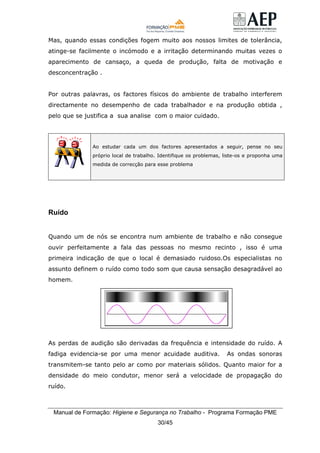 Manual de Formação: Higiene e Segurança no Trabalho - Programa Formação PME
30/45
Mas, quando essas condições fogem muito aos nossos limites de tolerância,
atinge-se facilmente o incómodo e a irritação determinando muitas vezes o
aparecimento de cansaço, a queda de produção, falta de motivação e
desconcentração .
Por outras palavras, os factores físicos do ambiente de trabalho interferem
directamente no desempenho de cada trabalhador e na produção obtida ,
pelo que se justifica a sua analise com o maior cuidado.
Ao estudar cada um dos factores apresentados a seguir, pense no seu
próprio local de trabalho. Identifique os problemas, liste-os e proponha uma
medida de correcção para esse problema
Ruído
Quando um de nós se encontra num ambiente de trabalho e não consegue
ouvir perfeitamente a fala das pessoas no mesmo recinto , isso é uma
primeira indicação de que o local é demasiado ruidoso.Os especialistas no
assunto definem o ruído como todo som que causa sensação desagradável ao
homem.
As perdas de audição são derivadas da frequência e intensidade do ruído. A
fadiga evidencia-se por uma menor acuidade auditiva. As ondas sonoras
transmitem-se tanto pelo ar como por materiais sólidos. Quanto maior for a
densidade do meio condutor, menor será a velocidade de propagação do
ruído.
 