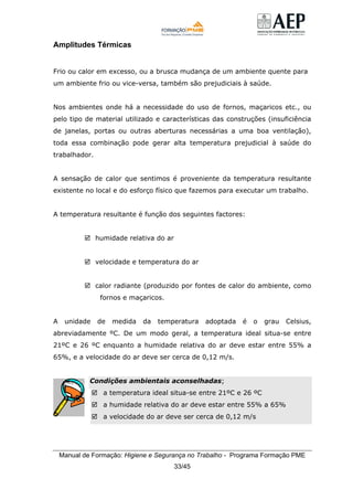 Manual de Formação: Higiene e Segurança no Trabalho - Programa Formação PME
33/45
Amplitudes Térmicas
Frio ou calor em excesso, ou a brusca mudança de um ambiente quente para
um ambiente frio ou vice-versa, também são prejudiciais à saúde.
Nos ambientes onde há a necessidade do uso de fornos, maçaricos etc., ou
pelo tipo de material utilizado e características das construções (insuficiência
de janelas, portas ou outras aberturas necessárias a uma boa ventilação),
toda essa combinação pode gerar alta temperatura prejudicial à saúde do
trabalhador.
A sensação de calor que sentimos é proveniente da temperatura resultante
existente no local e do esforço físico que fazemos para executar um trabalho.
A temperatura resultante é função dos seguintes factores:
humidade relativa do ar
velocidade e temperatura do ar
calor radiante (produzido por fontes de calor do ambiente, como
fornos e maçaricos.
A unidade de medida da temperatura adoptada é o grau Celsius,
abreviadamente ºC. De um modo geral, a temperatura ideal situa-se entre
21ºC e 26 ºC enquanto a humidade relativa do ar deve estar entre 55% a
65%, e a velocidade do ar deve ser cerca de 0,12 m/s.
Condições ambientais aconselhadas;
a temperatura ideal situa-se entre 21ºC e 26 ºC
a humidade relativa do ar deve estar entre 55% a 65%
a velocidade do ar deve ser cerca de 0,12 m/s
 