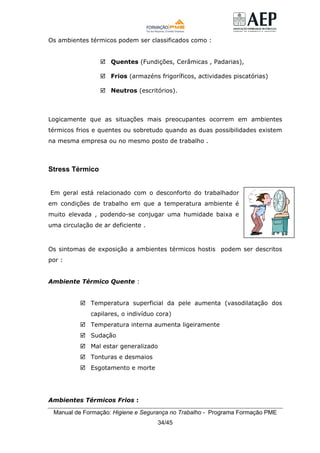 Manual de Formação: Higiene e Segurança no Trabalho - Programa Formação PME
34/45
Os ambientes térmicos podem ser classificados como :
Quentes (Fundições, Cerâmicas , Padarias),
Frios (armazéns frigoríficos, actividades piscatórias)
Neutros (escritórios).
Logicamente que as situações mais preocupantes ocorrem em ambientes
térmicos frios e quentes ou sobretudo quando as duas possibilidades existem
na mesma empresa ou no mesmo posto de trabalho .
Stress Térmico
Em geral está relacionado com o desconforto do trabalhador
em condições de trabalho em que a temperatura ambiente é
muito elevada , podendo-se conjugar uma humidade baixa e
uma circulação de ar deficiente .
Os sintomas de exposição a ambientes térmicos hostis podem ser descritos
por :
Ambiente Térmico Quente :
Temperatura superficial da pele aumenta (vasodilatação dos
capilares, o indivíduo cora)
Temperatura interna aumenta ligeiramente
Sudação
Mal estar generalizado
Tonturas e desmaios
Esgotamento e morte
Ambientes Térmicos Frios :
 
