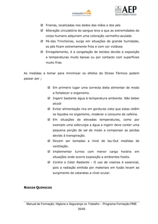 Manual de Formação: Higiene e Segurança no Trabalho - Programa Formação PME
35/45
Frieiras, localizadas nos dedos das mãos e dos pés
Alteração circulatória do sangue leva a que as extremidades do
corpo humano adquiram uma coloração vermelho-azulada
Pé-das Trincheiras, surge em situações de grande humidade,
os pés ficam extremamente frios e com cor violácea
Enregelamento, é a congelação de tecidos devido a exposição
a temperaturas muito baixas ou por contacto com superfícies
muito frias
As medidas a tomar para minimizar os efeitos do Stress Térmico podem
passar por ;
Em primeiro lugar uma correcta dieta alimentar de modo
a fortalecer o organismo.
Ingerir bastante água à temperatura ambiente. Não beber
alcoól
Evitar alimentação rica em gorduras visto que estas retêm
os líquidos no organismo, moderar o consumo de cafeína.
Em situações de elevadas temperaturas, como por
exemplo uma siderurgia a água a ingerir deve conter uma
pequena porção de sal de modo a compensar as perdas
devido á transpiração.
Devem ser tomadas a nível de lay-Out medidas de
ventilação.
Implementar turnos com menor carga horária em
situações onde ocorre exposição a ambientes hostis.
Contra o Calor Radiante - O uso de viseiras é essencial,
pois a radiação emitida por materiais em fusão levam ao
surgimento de cataratas a nível ocular.
RISCOS QUÍMICOS
 