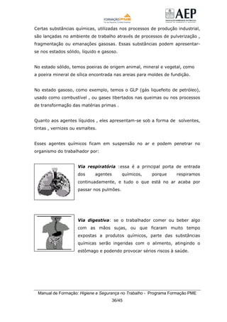 Manual de Formação: Higiene e Segurança no Trabalho - Programa Formação PME
36/45
Certas substâncias químicas, utilizadas nos processos de produção industrial,
são lançadas no ambiente de trabalho através de processos de pulverização ,
fragmentação ou emanações gasosas. Essas substâncias podem apresentar-
se nos estados sólido, líquido e gasoso.
No estado sólido, temos poeiras de origem animal, mineral e vegetal, como
a poeira mineral de sílica encontrada nas areias para moldes de fundição.
No estado gasoso, como exemplo, temos o GLP (gás liquefeito de petróleo),
usado como combustível , ou gases libertados nas queimas ou nos processos
de transformação das matérias primas .
Quanto aos agentes líquidos , eles apresentam-se sob a forma de solventes,
tintas , vernizes ou esmaltes.
Esses agentes químicos ficam em suspensão no ar e podem penetrar no
organismo do trabalhador por:
Via respiratória :essa é a principal porta de entrada
dos agentes químicos, porque respiramos
continuadamente, e tudo o que está no ar acaba por
passar nos pulmões.
Via digestiva: se o trabalhador comer ou beber algo
com as mãos sujas, ou que ficaram muito tempo
expostas a produtos químicos, parte das substâncias
químicas serão ingeridas com o alimento, atingindo o
estômago e podendo provocar sérios riscos à saúde.
 